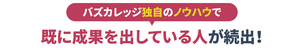  バズカレッジ独自のノウハウで
                    既に成果を出している人が続出！
                    