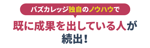  バズカレッジ独自のノウハウで
                    既に成果を出している人が続出！
                    