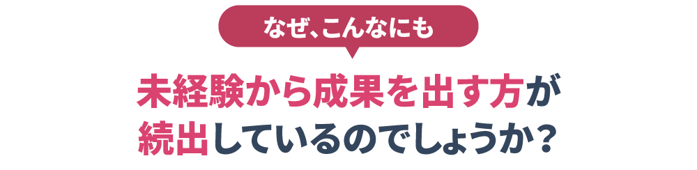 なぜ、こんなにも未経験から成果を出す方が 続出しているのでしょうか？